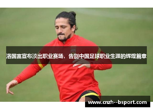 洛国富宣布淡出职业赛场,告别中国足球职业生涯的辉煌篇章 洛国富宣布淡出职业赛场,告别中国足球职业生涯的辉煌篇章